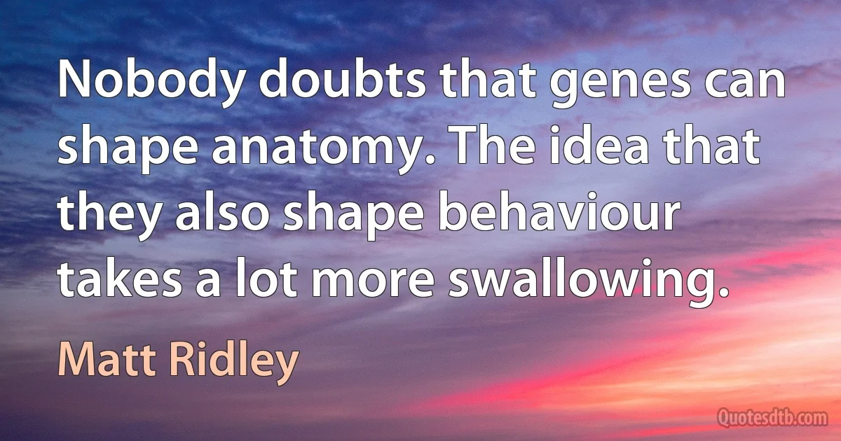 Nobody doubts that genes can shape anatomy. The idea that they also shape behaviour takes a lot more swallowing. (Matt Ridley)