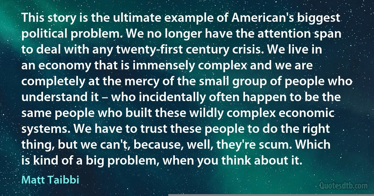 This story is the ultimate example of American's biggest political problem. We no longer have the attention span to deal with any twenty-first century crisis. We live in an economy that is immensely complex and we are completely at the mercy of the small group of people who understand it – who incidentally often happen to be the same people who built these wildly complex economic systems. We have to trust these people to do the right thing, but we can't, because, well, they're scum. Which is kind of a big problem, when you think about it. (Matt Taibbi)