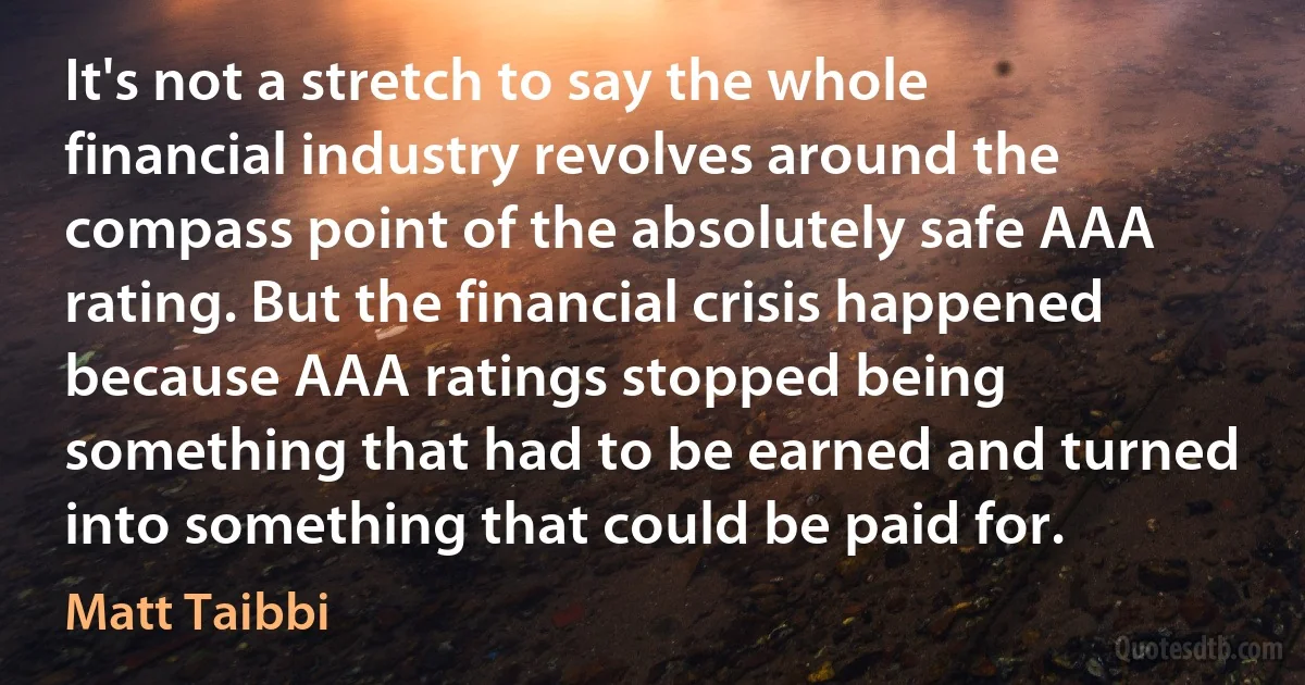 It's not a stretch to say the whole financial industry revolves around the compass point of the absolutely safe AAA rating. But the financial crisis happened because AAA ratings stopped being something that had to be earned and turned into something that could be paid for. (Matt Taibbi)