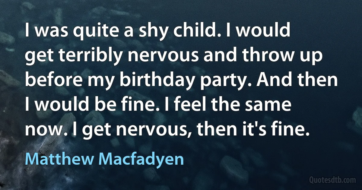 I was quite a shy child. I would get terribly nervous and throw up before my birthday party. And then I would be fine. I feel the same now. I get nervous, then it's fine. (Matthew Macfadyen)