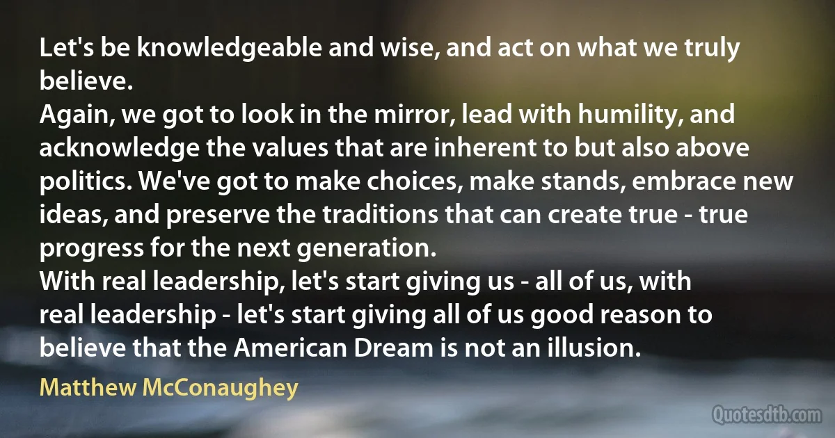 Let's be knowledgeable and wise, and act on what we truly believe.
Again, we got to look in the mirror, lead with humility, and acknowledge the values that are inherent to but also above politics. We've got to make choices, make stands, embrace new ideas, and preserve the traditions that can create true - true progress for the next generation.
With real leadership, let's start giving us - all of us, with real leadership - let's start giving all of us good reason to believe that the American Dream is not an illusion. (Matthew McConaughey)