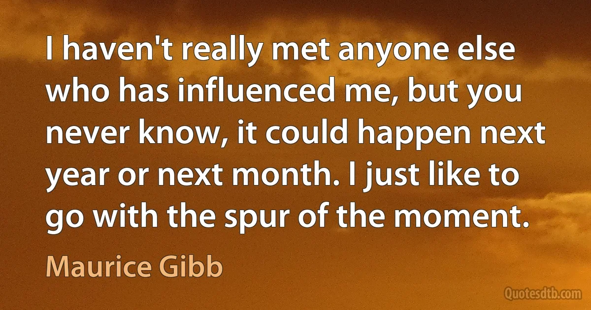 I haven't really met anyone else who has influenced me, but you never know, it could happen next year or next month. I just like to go with the spur of the moment. (Maurice Gibb)