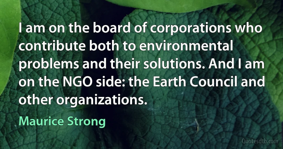 I am on the board of corporations who contribute both to environmental problems and their solutions. And I am on the NGO side: the Earth Council and other organizations. (Maurice Strong)