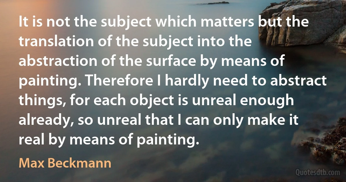 It is not the subject which matters but the translation of the subject into the abstraction of the surface by means of painting. Therefore I hardly need to abstract things, for each object is unreal enough already, so unreal that I can only make it real by means of painting. (Max Beckmann)