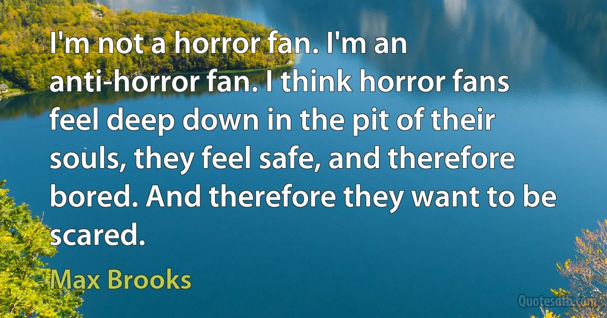 I'm not a horror fan. I'm an anti-horror fan. I think horror fans feel deep down in the pit of their souls, they feel safe, and therefore bored. And therefore they want to be scared. (Max Brooks)