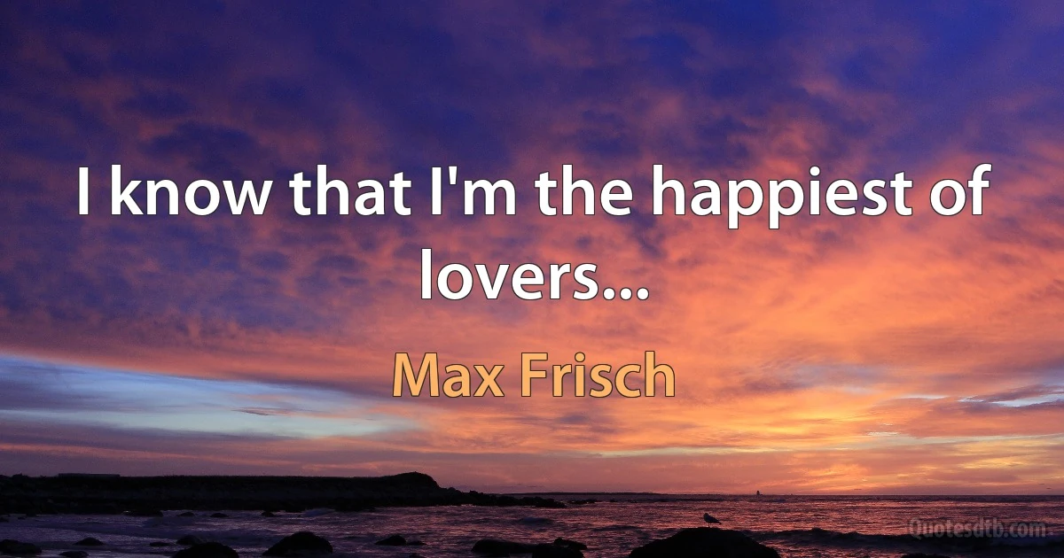 I know that I'm the happiest of lovers... (Max Frisch)