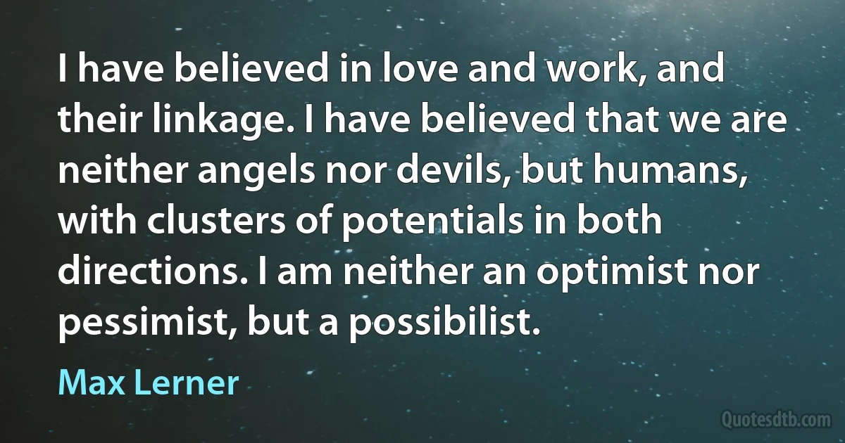 I have believed in love and work, and their linkage. I have believed that we are neither angels nor devils, but humans, with clusters of potentials in both directions. I am neither an optimist nor pessimist, but a possibilist. (Max Lerner)