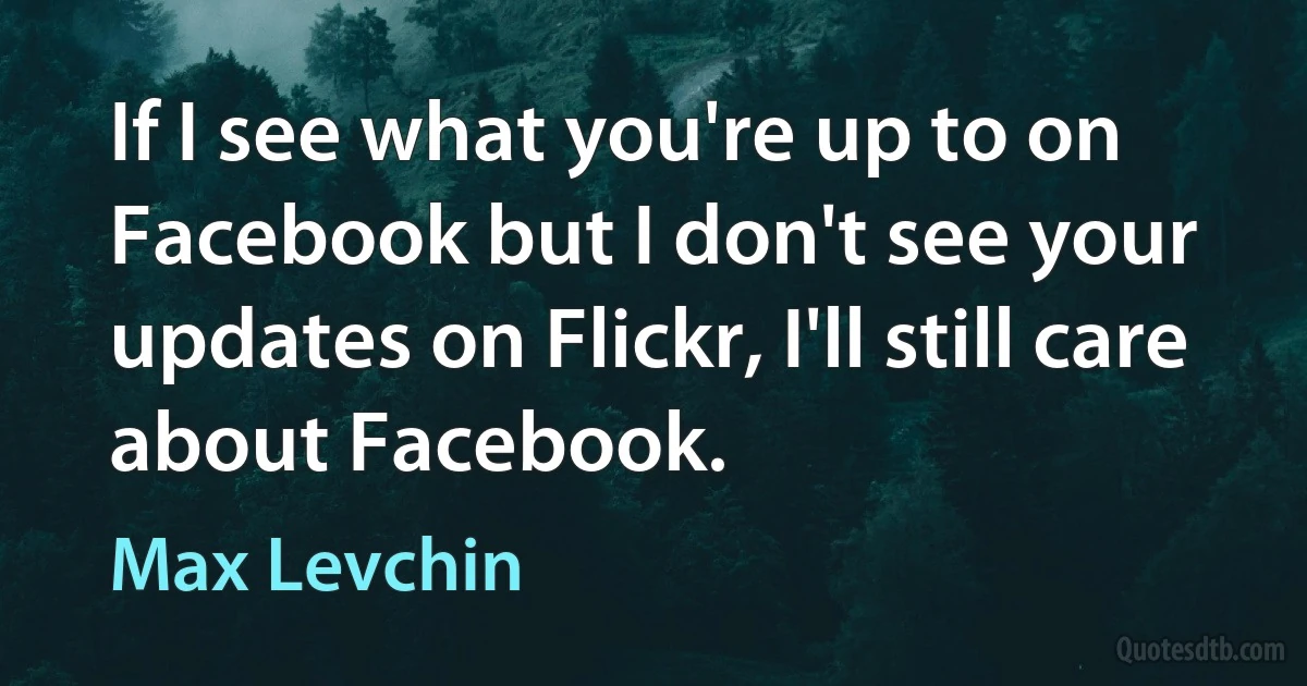 If I see what you're up to on Facebook but I don't see your updates on Flickr, I'll still care about Facebook. (Max Levchin)