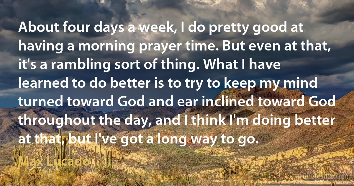 About four days a week, I do pretty good at having a morning prayer time. But even at that, it's a rambling sort of thing. What I have learned to do better is to try to keep my mind turned toward God and ear inclined toward God throughout the day, and I think I'm doing better at that, but I've got a long way to go. (Max Lucado)