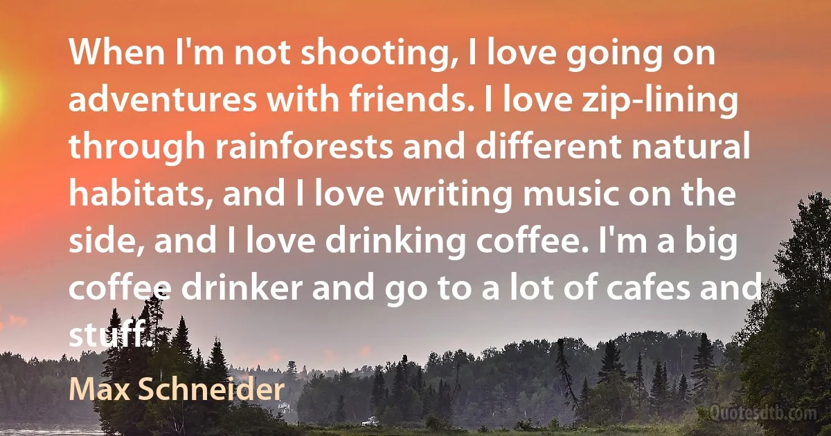 When I'm not shooting, I love going on adventures with friends. I love zip-lining through rainforests and different natural habitats, and I love writing music on the side, and I love drinking coffee. I'm a big coffee drinker and go to a lot of cafes and stuff. (Max Schneider)