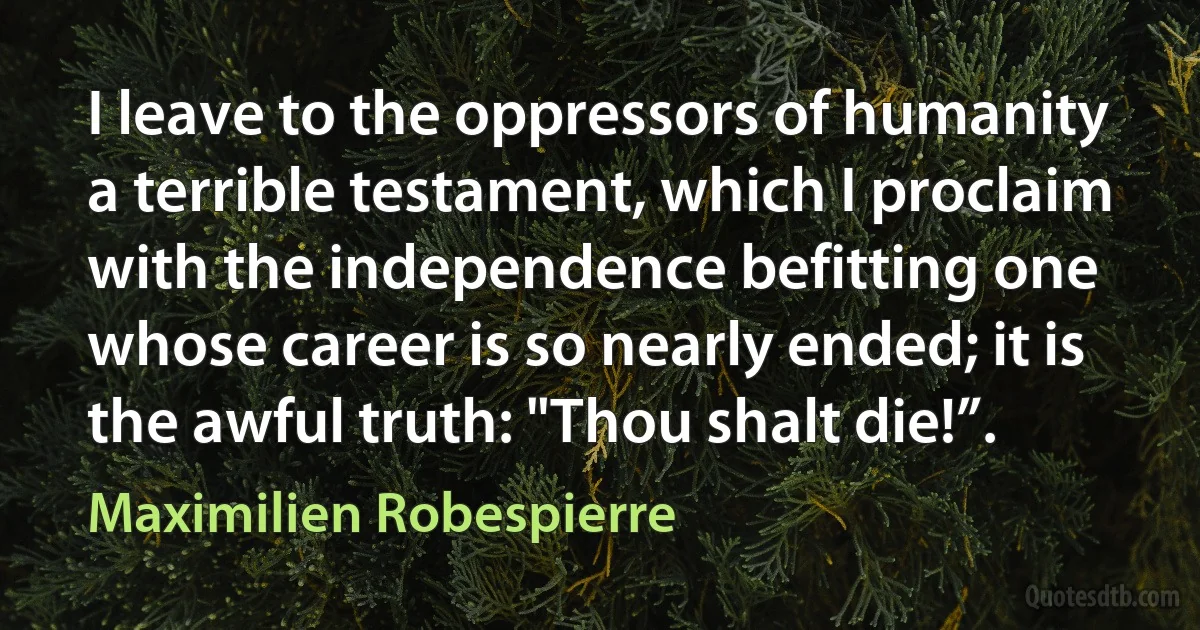 I leave to the oppressors of humanity a terrible testament, which I proclaim with the independence befitting one whose career is so nearly ended; it is the awful truth: "Thou shalt die!”. (Maximilien Robespierre)