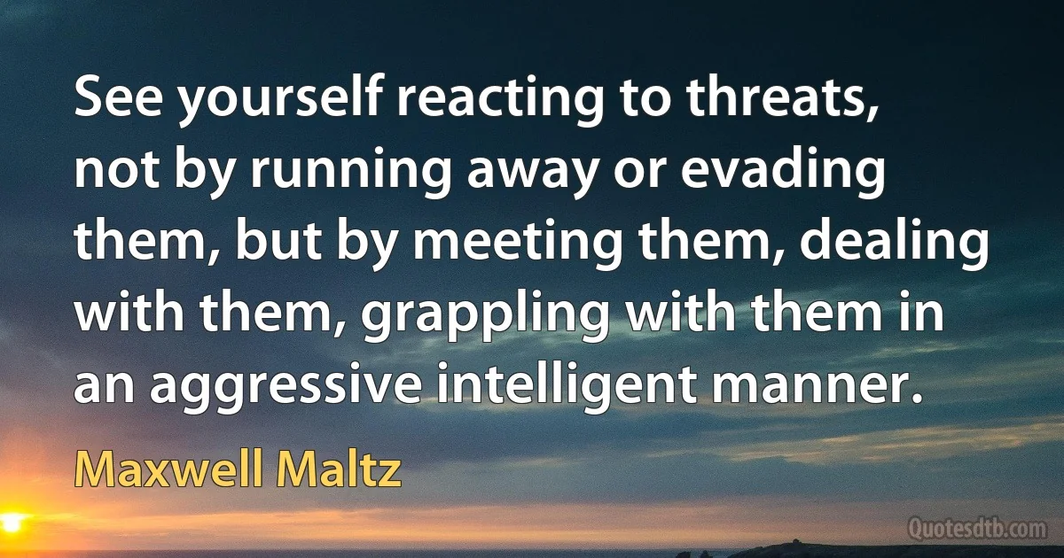 See yourself reacting to threats, not by running away or evading them, but by meeting them, dealing with them, grappling with them in an aggressive intelligent manner. (Maxwell Maltz)