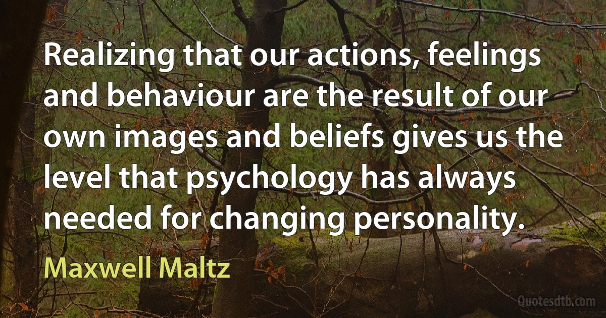 Realizing that our actions, feelings and behaviour are the result of our own images and beliefs gives us the level that psychology has always needed for changing personality. (Maxwell Maltz)