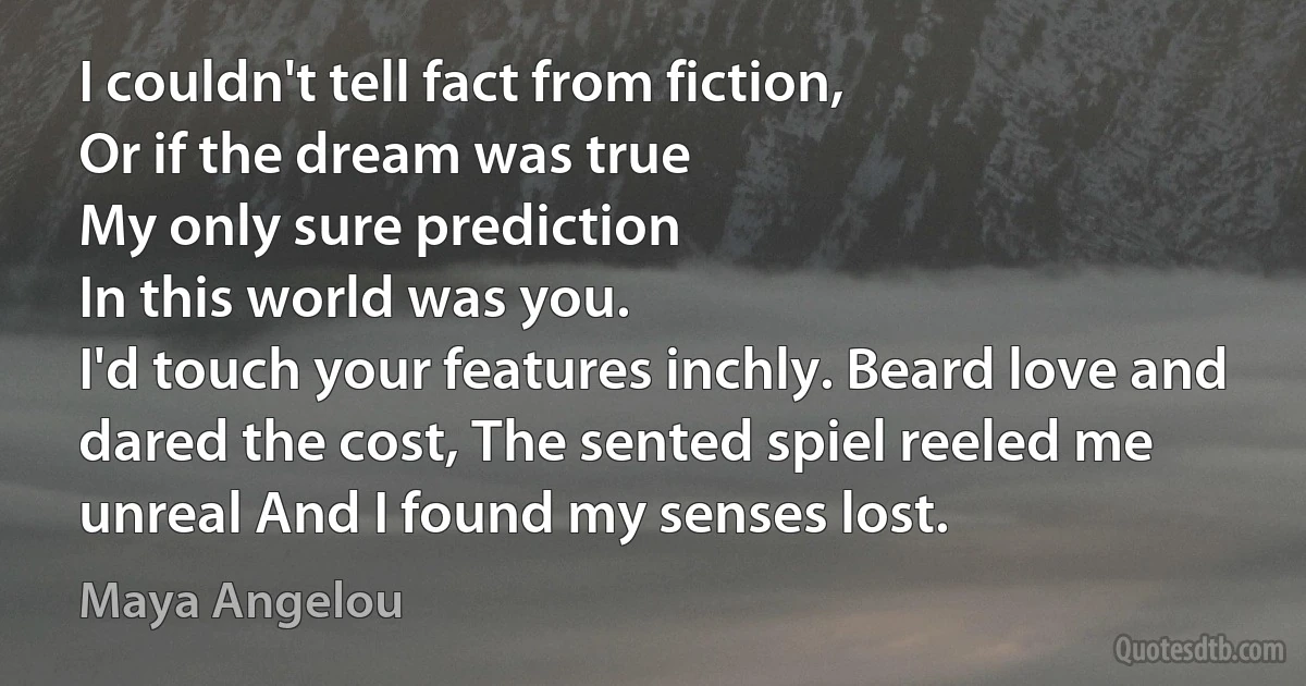 I couldn't tell fact from fiction,
Or if the dream was true
My only sure prediction
In this world was you.
I'd touch your features inchly. Beard love and dared the cost, The sented spiel reeled me unreal And I found my senses lost. (Maya Angelou)