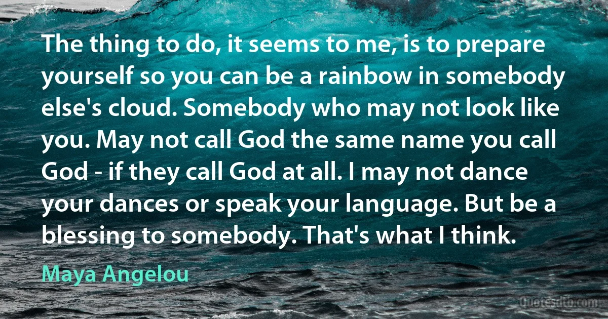 The thing to do, it seems to me, is to prepare yourself so you can be a rainbow in somebody else's cloud. Somebody who may not look like you. May not call God the same name you call God - if they call God at all. I may not dance your dances or speak your language. But be a blessing to somebody. That's what I think. (Maya Angelou)