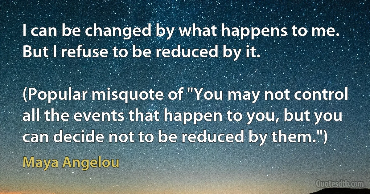 I can be changed by what happens to me. But I refuse to be reduced by it.

(Popular misquote of "You may not control all the events that happen to you, but you can decide not to be reduced by them.") (Maya Angelou)