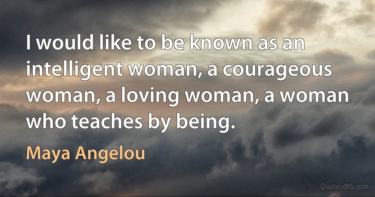 I would like to be known as an intelligent woman, a courageous woman, a loving woman, a woman who teaches by being. (Maya Angelou)