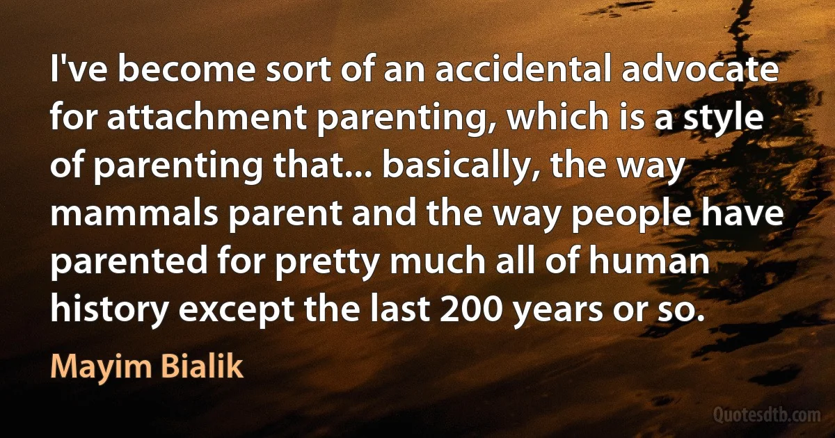 I've become sort of an accidental advocate for attachment parenting, which is a style of parenting that... basically, the way mammals parent and the way people have parented for pretty much all of human history except the last 200 years or so. (Mayim Bialik)