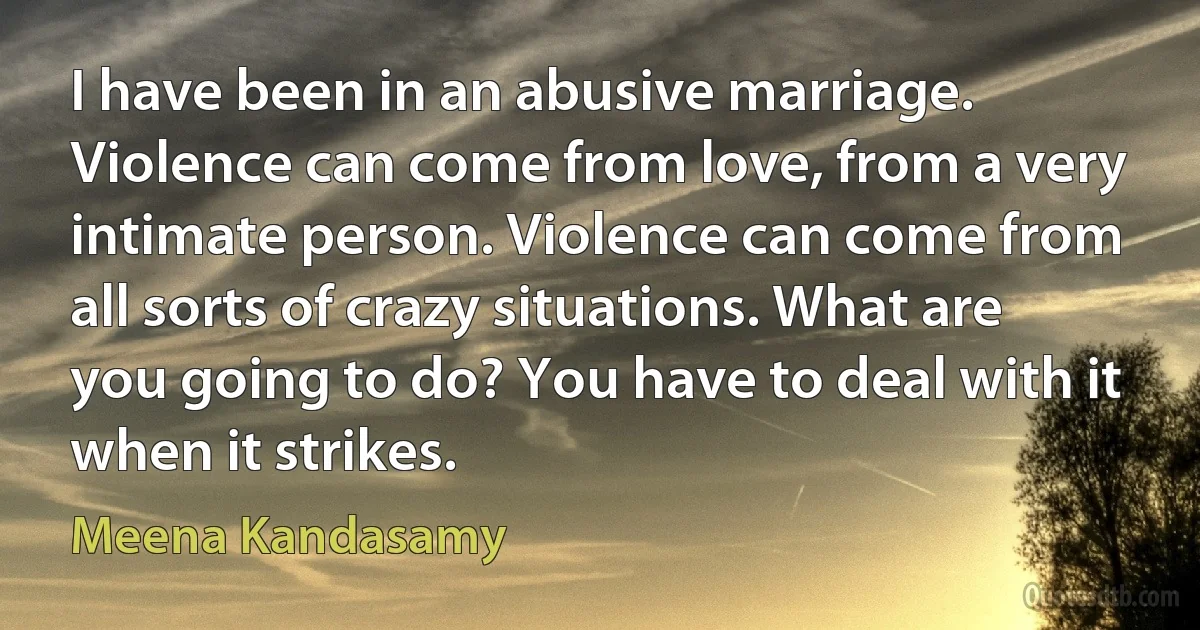 I have been in an abusive marriage. Violence can come from love, from a very intimate person. Violence can come from all sorts of crazy situations. What are you going to do? You have to deal with it when it strikes. (Meena Kandasamy)