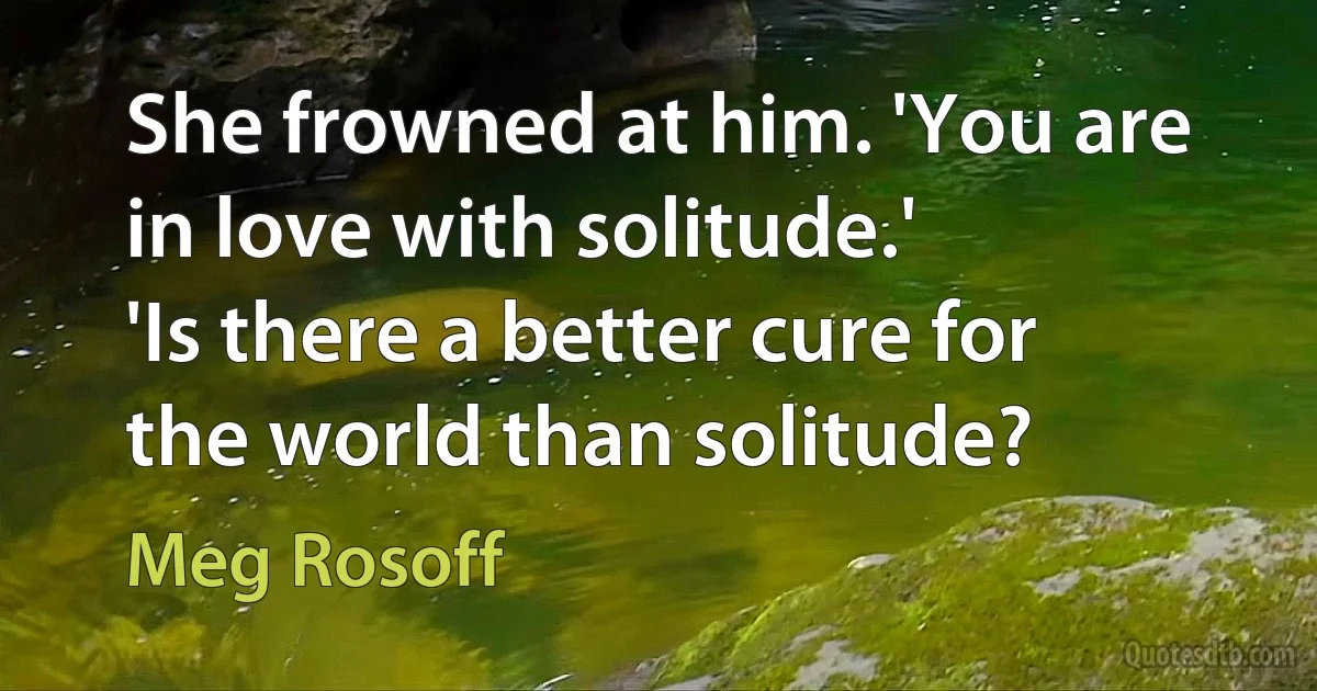 She frowned at him. 'You are in love with solitude.'
'Is there a better cure for the world than solitude? (Meg Rosoff)