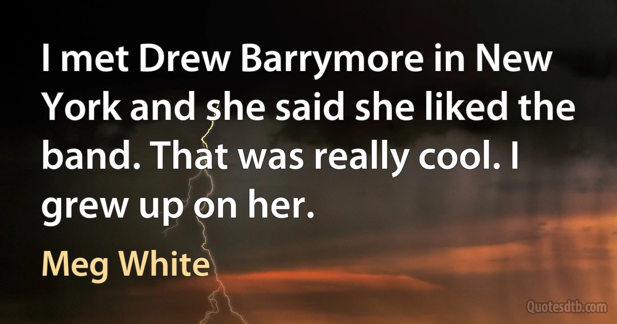 I met Drew Barrymore in New York and she said she liked the band. That was really cool. I grew up on her. (Meg White)