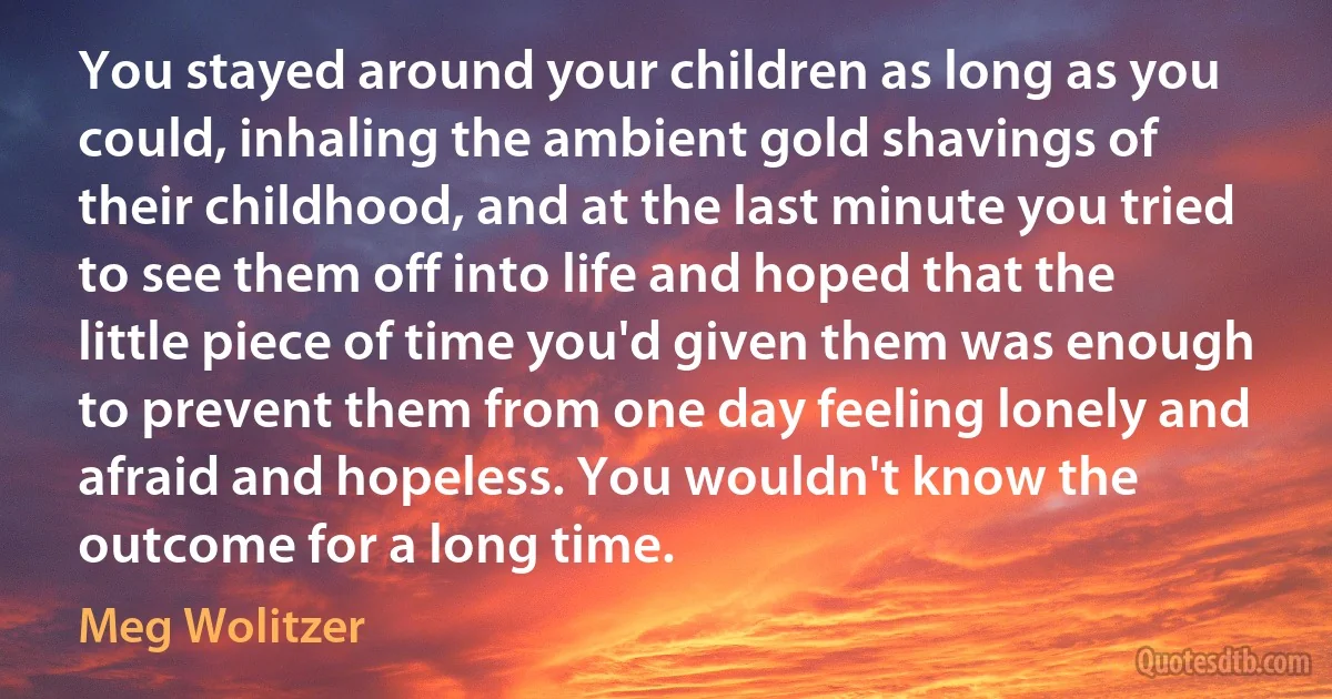 You stayed around your children as long as you could, inhaling the ambient gold shavings of their childhood, and at the last minute you tried to see them off into life and hoped that the little piece of time you'd given them was enough to prevent them from one day feeling lonely and afraid and hopeless. You wouldn't know the outcome for a long time. (Meg Wolitzer)