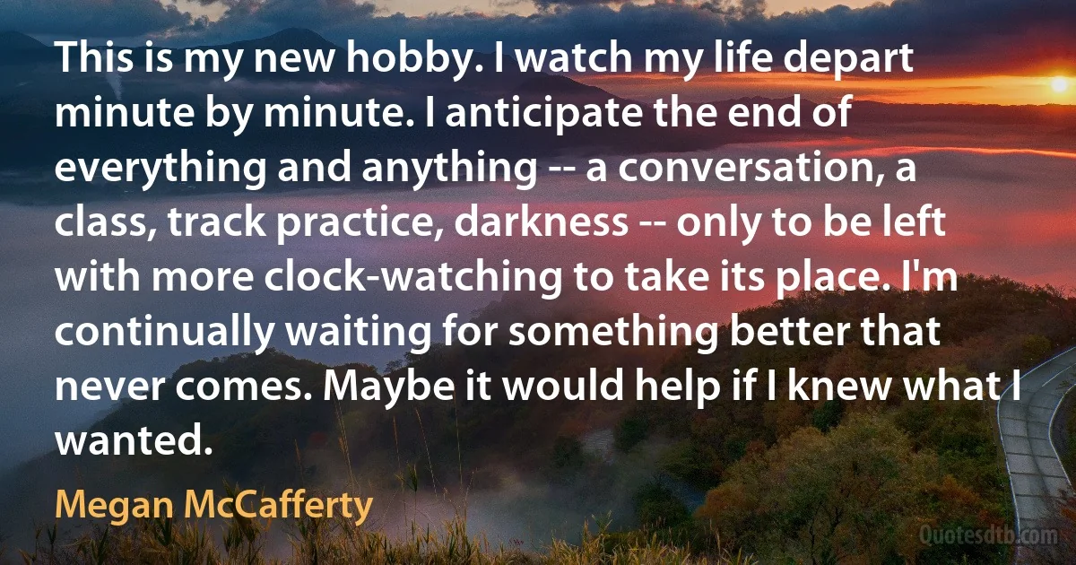 This is my new hobby. I watch my life depart minute by minute. I anticipate the end of everything and anything -- a conversation, a class, track practice, darkness -- only to be left with more clock-watching to take its place. I'm continually waiting for something better that never comes. Maybe it would help if I knew what I wanted. (Megan McCafferty)