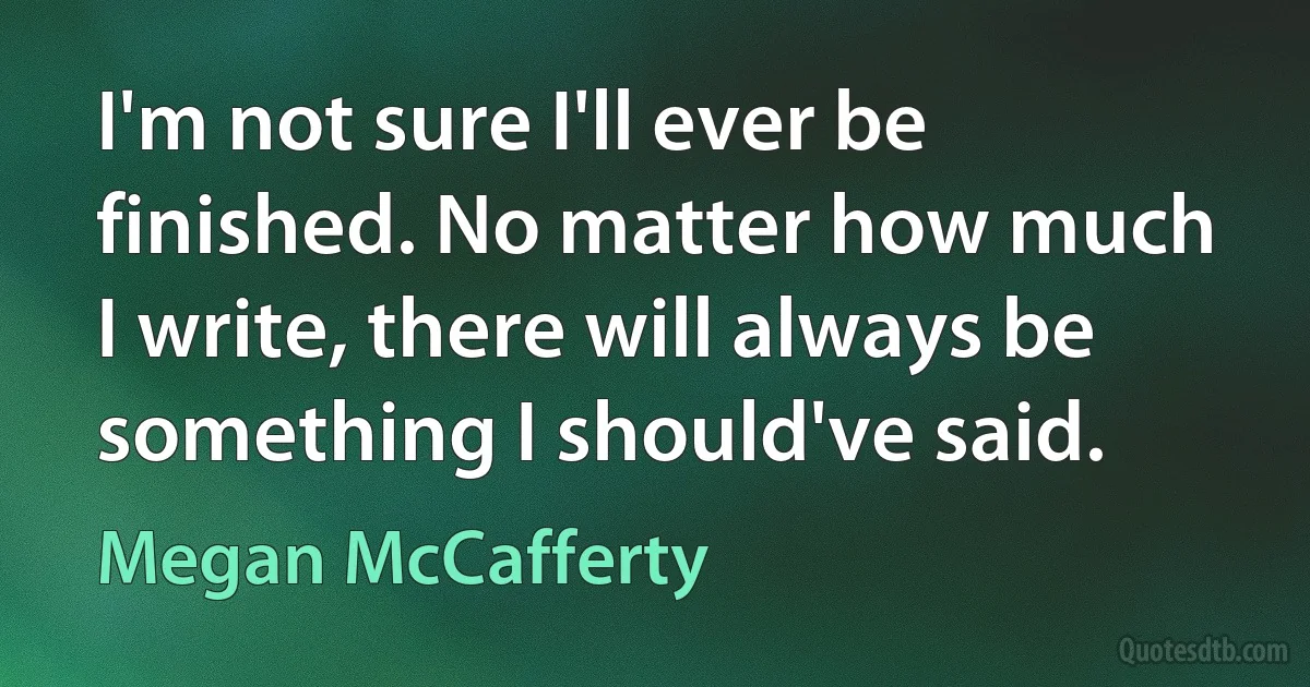 I'm not sure I'll ever be finished. No matter how much I write, there will always be something I should've said. (Megan McCafferty)