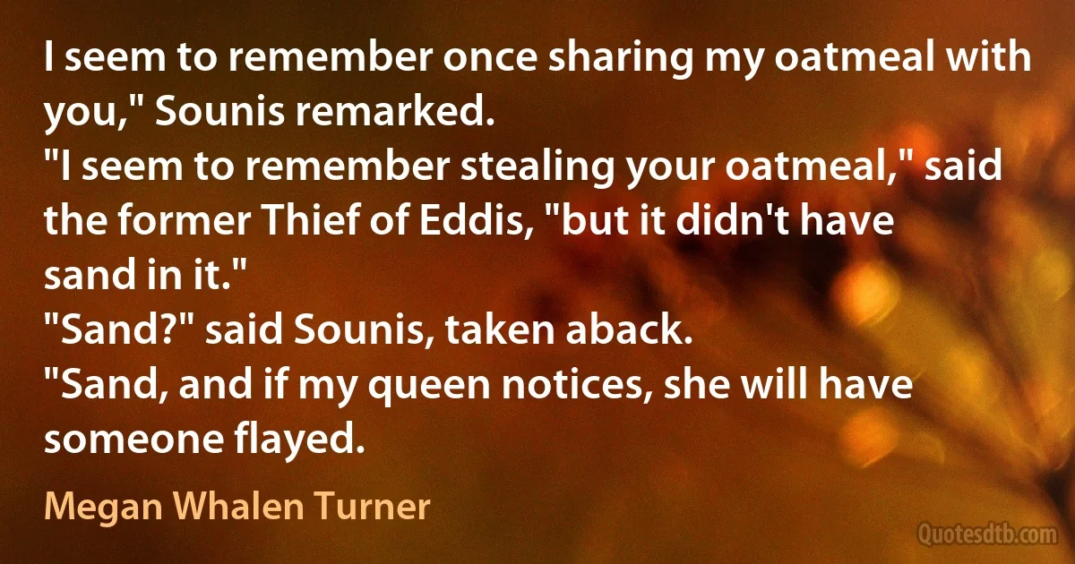 I seem to remember once sharing my oatmeal with you," Sounis remarked.
"I seem to remember stealing your oatmeal," said the former Thief of Eddis, "but it didn't have sand in it."
"Sand?" said Sounis, taken aback.
"Sand, and if my queen notices, she will have someone flayed. (Megan Whalen Turner)