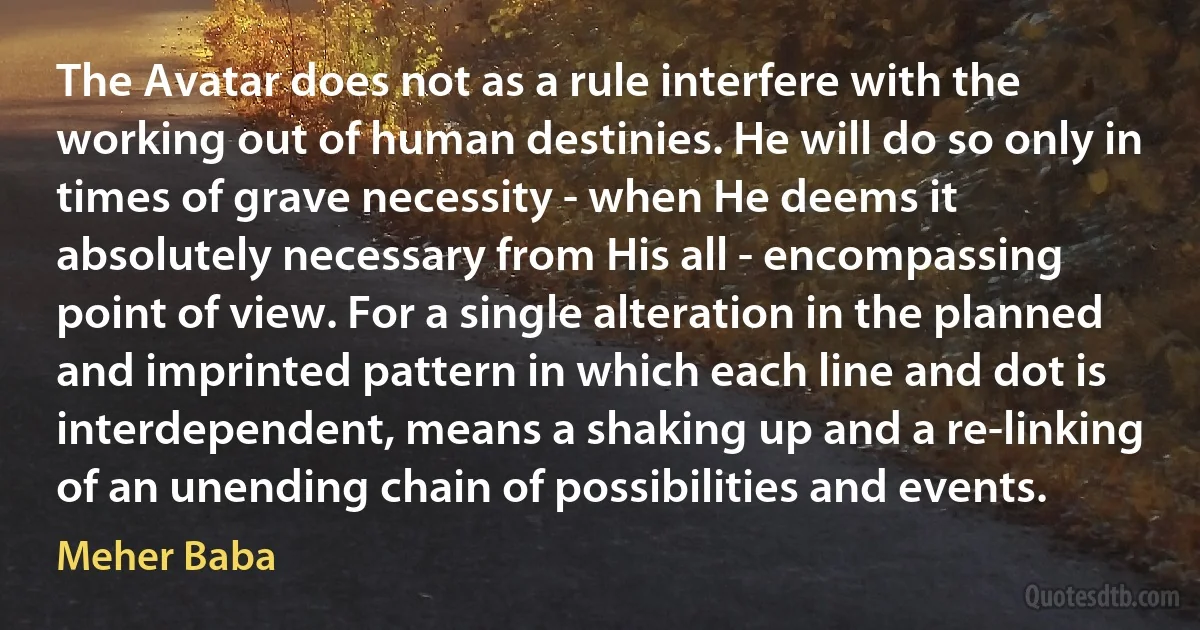 The Avatar does not as a rule interfere with the working out of human destinies. He will do so only in times of grave necessity - when He deems it absolutely necessary from His all - encompassing point of view. For a single alteration in the planned and imprinted pattern in which each line and dot is interdependent, means a shaking up and a re-linking of an unending chain of possibilities and events. (Meher Baba)