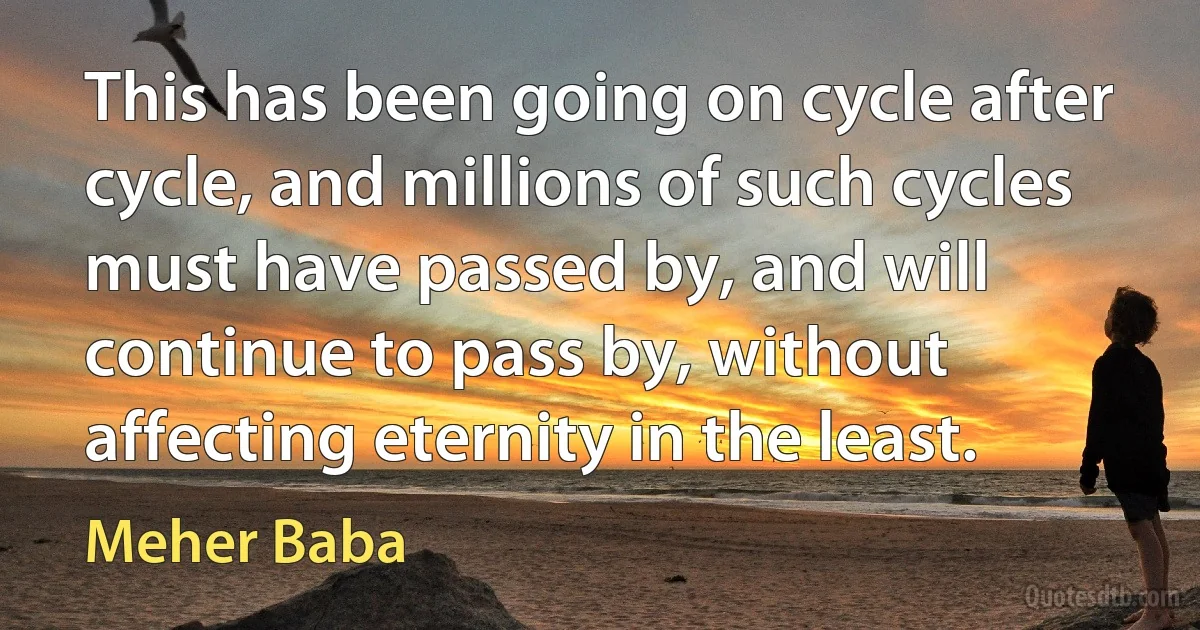 This has been going on cycle after cycle, and millions of such cycles must have passed by, and will continue to pass by, without affecting eternity in the least. (Meher Baba)