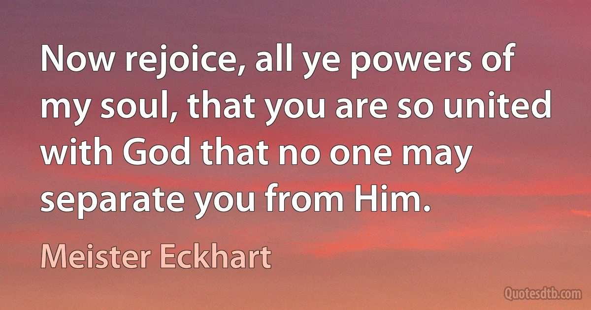 Now rejoice, all ye powers of my soul, that you are so united with God that no one may separate you from Him. (Meister Eckhart)