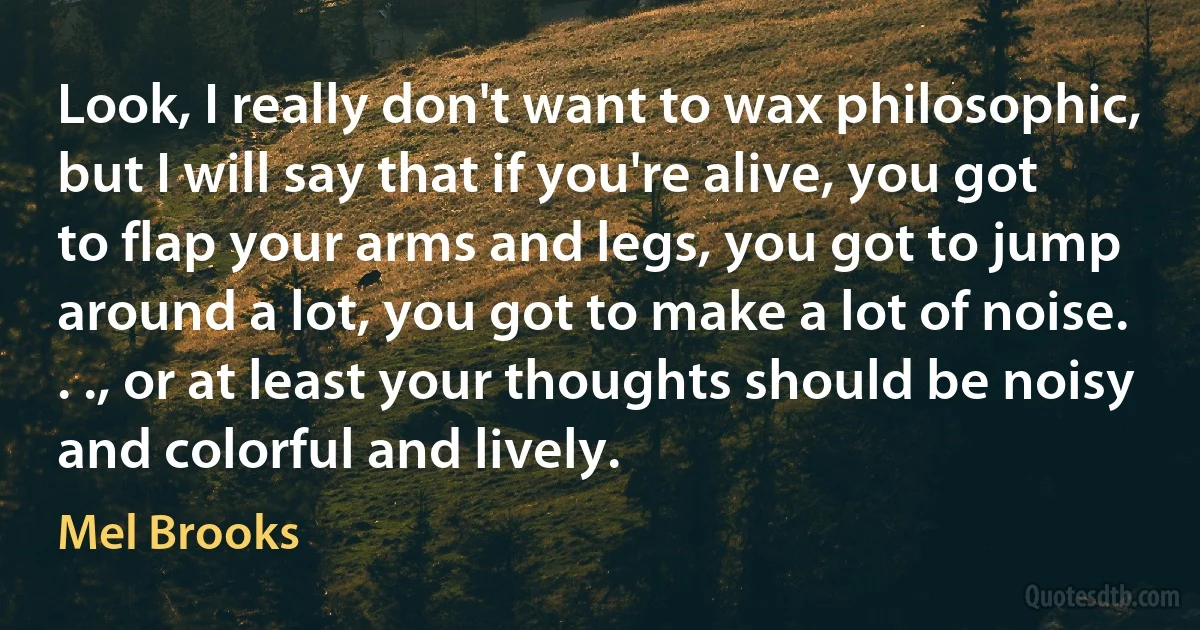 Look, I really don't want to wax philosophic, but I will say that if you're alive, you got to flap your arms and legs, you got to jump around a lot, you got to make a lot of noise. . ., or at least your thoughts should be noisy and colorful and lively. (Mel Brooks)