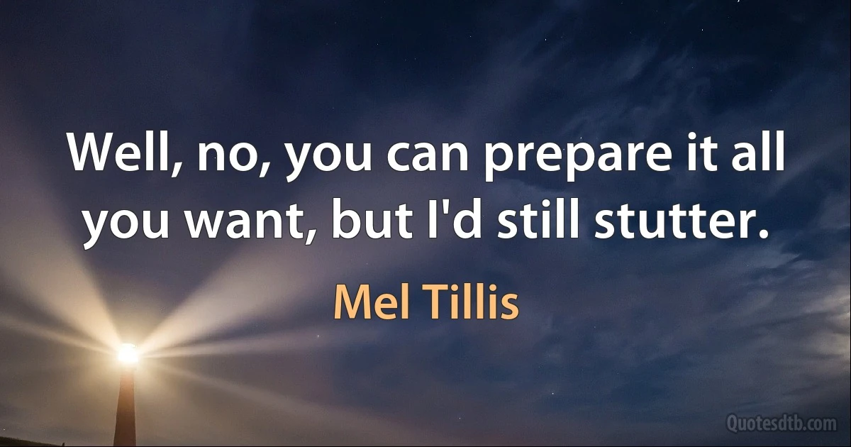 Well, no, you can prepare it all you want, but I'd still stutter. (Mel Tillis)