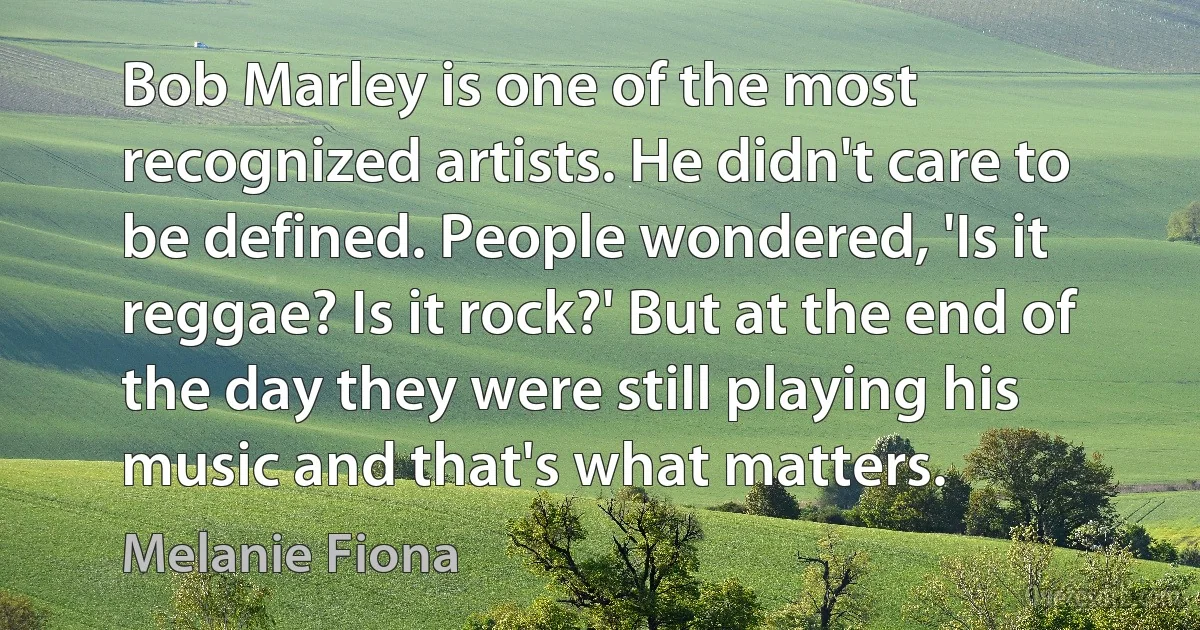 Bob Marley is one of the most recognized artists. He didn't care to be defined. People wondered, 'Is it reggae? Is it rock?' But at the end of the day they were still playing his music and that's what matters. (Melanie Fiona)