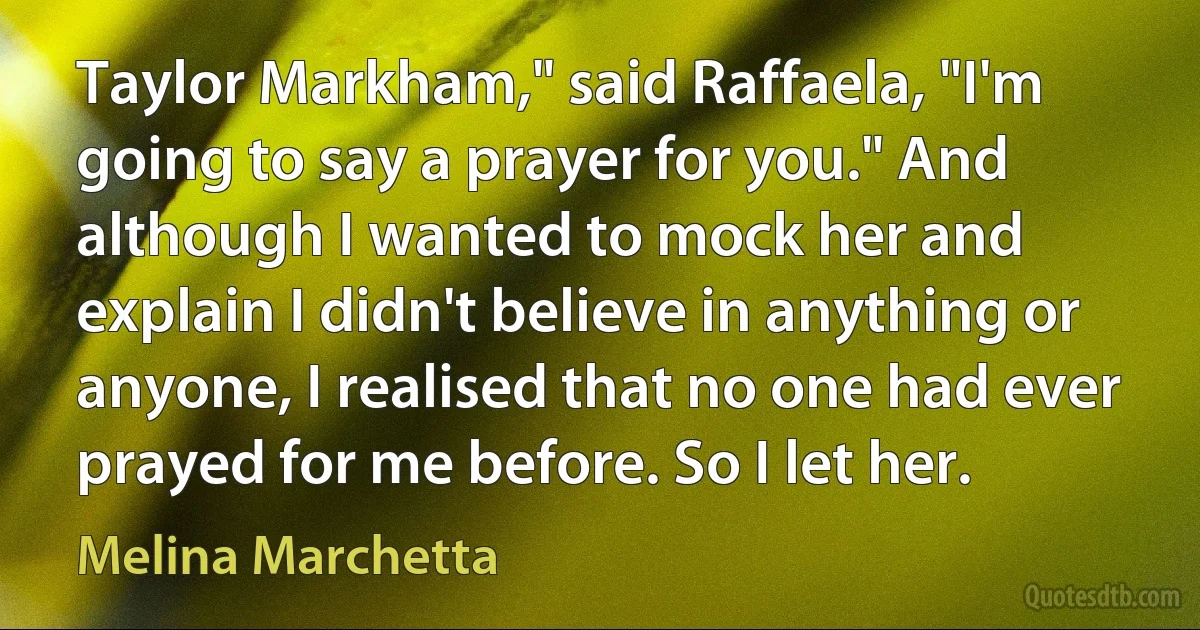 Taylor Markham," said Raffaela, "I'm going to say a prayer for you." And although I wanted to mock her and explain I didn't believe in anything or anyone, I realised that no one had ever prayed for me before. So I let her. (Melina Marchetta)