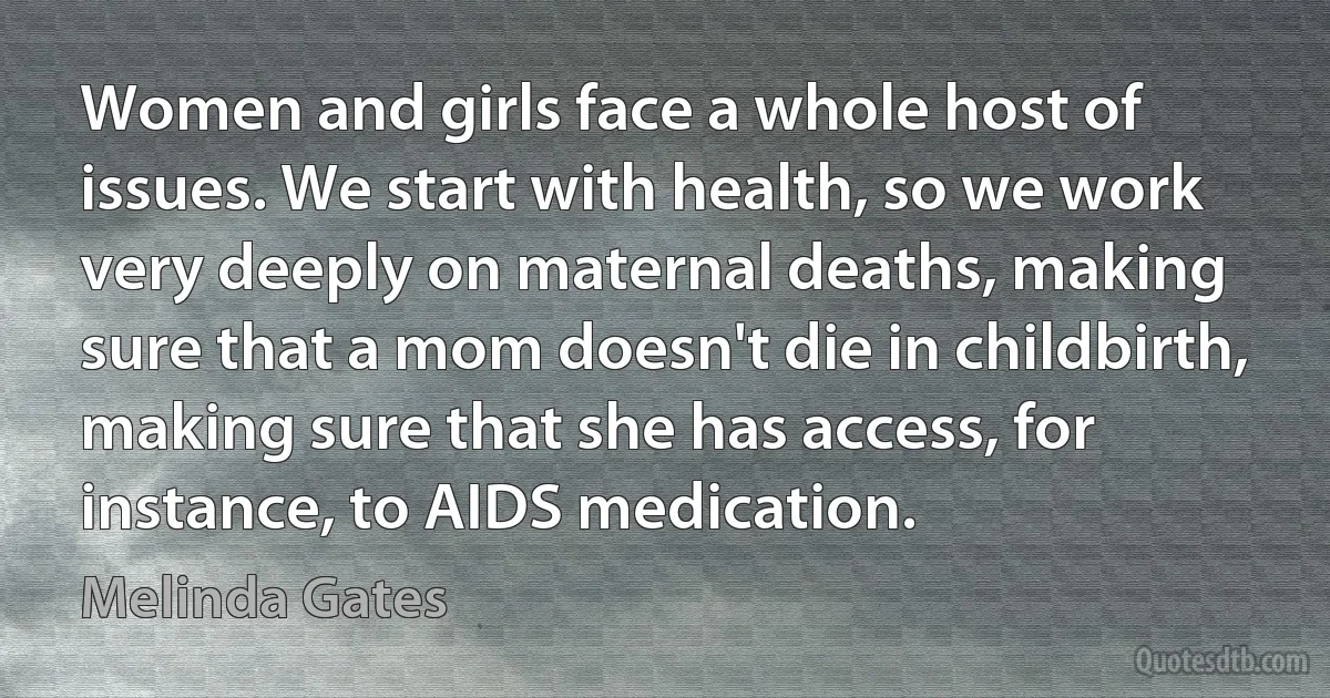 Women and girls face a whole host of issues. We start with health, so we work very deeply on maternal deaths, making sure that a mom doesn't die in childbirth, making sure that she has access, for instance, to AIDS medication. (Melinda Gates)