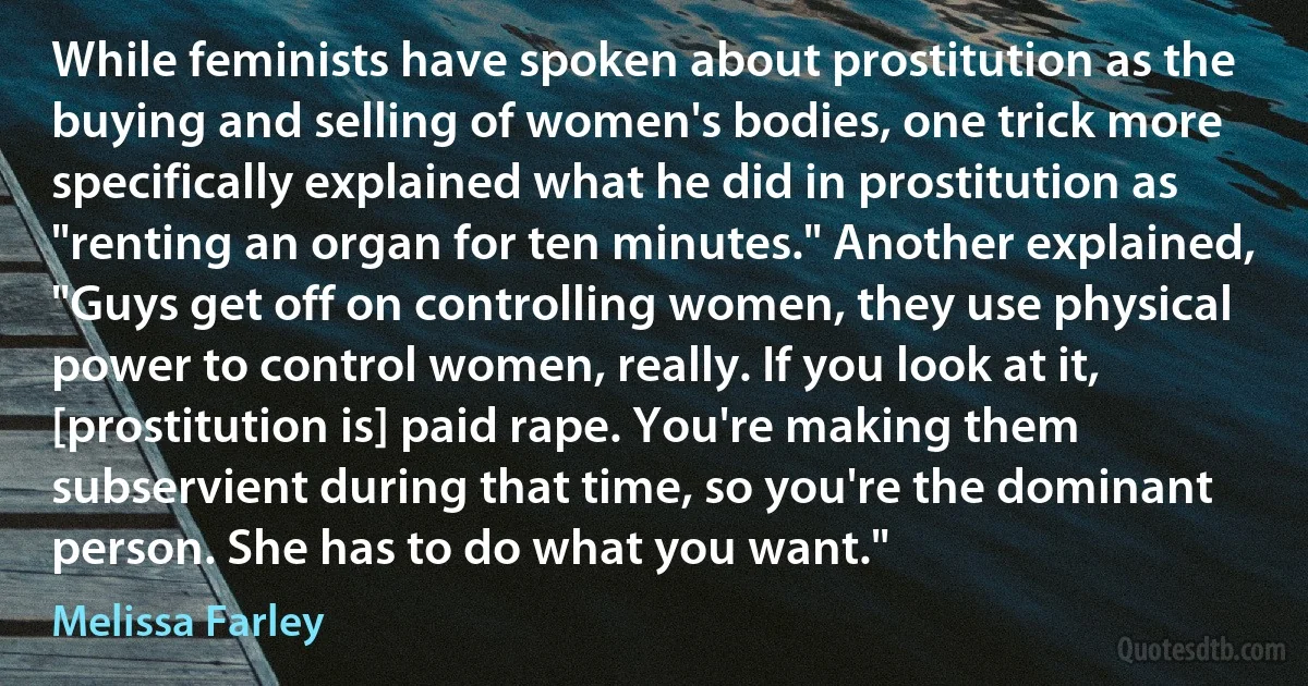 While feminists have spoken about prostitution as the buying and selling of women's bodies, one trick more specifically explained what he did in prostitution as "renting an organ for ten minutes." Another explained, "Guys get off on controlling women, they use physical power to control women, really. If you look at it, [prostitution is] paid rape. You're making them subservient during that time, so you're the dominant person. She has to do what you want." (Melissa Farley)