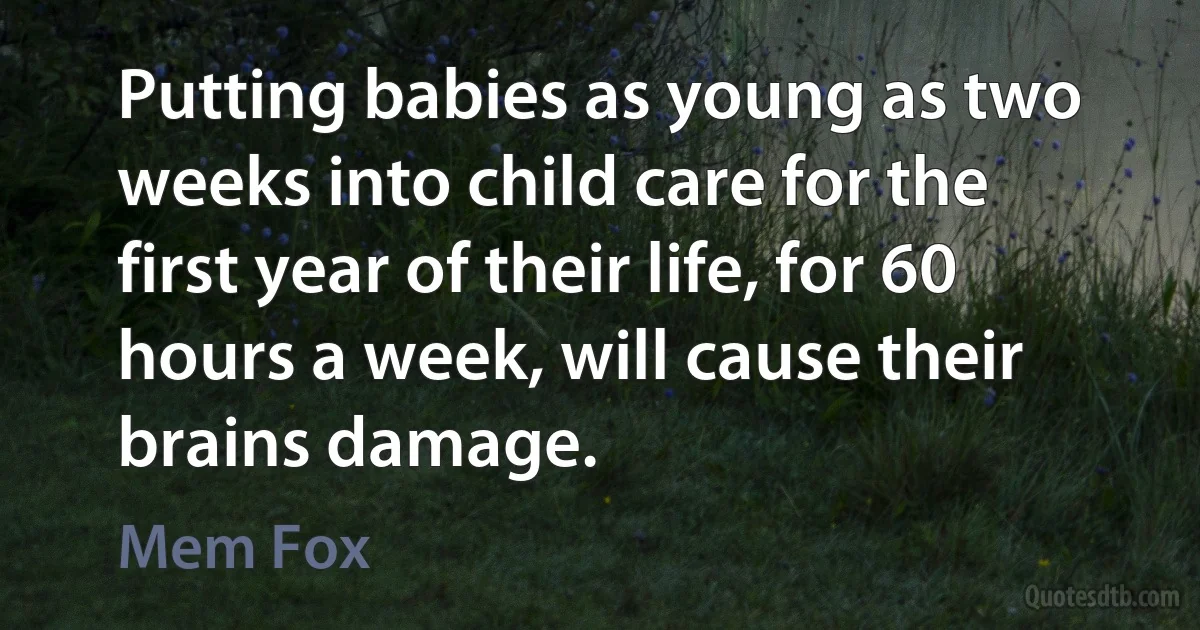 Putting babies as young as two weeks into child care for the first year of their life, for 60 hours a week, will cause their brains damage. (Mem Fox)