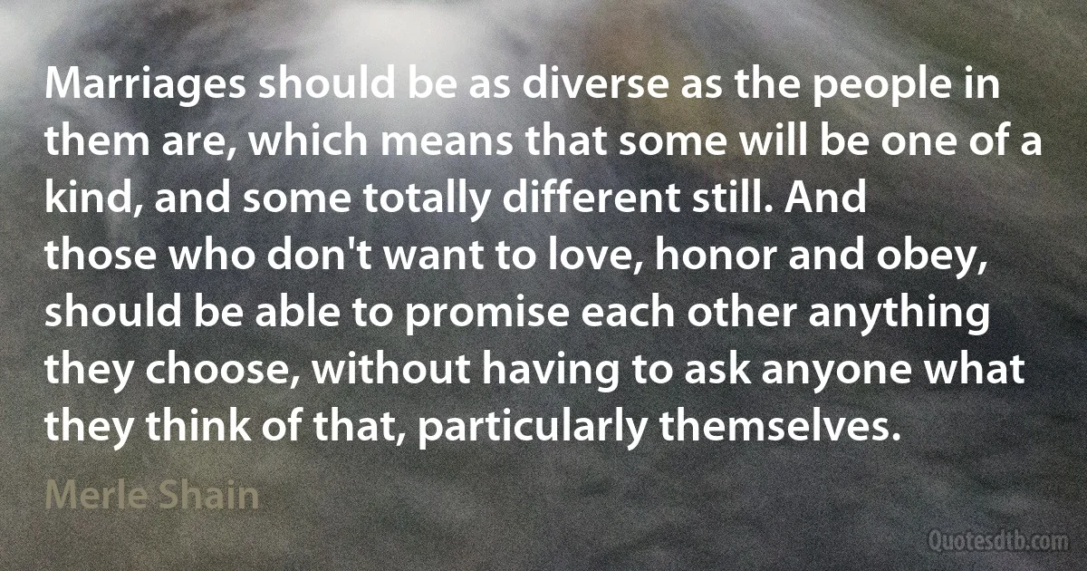 Marriages should be as diverse as the people in them are, which means that some will be one of a kind, and some totally different still. And those who don't want to love, honor and obey, should be able to promise each other anything they choose, without having to ask anyone what they think of that, particularly themselves. (Merle Shain)