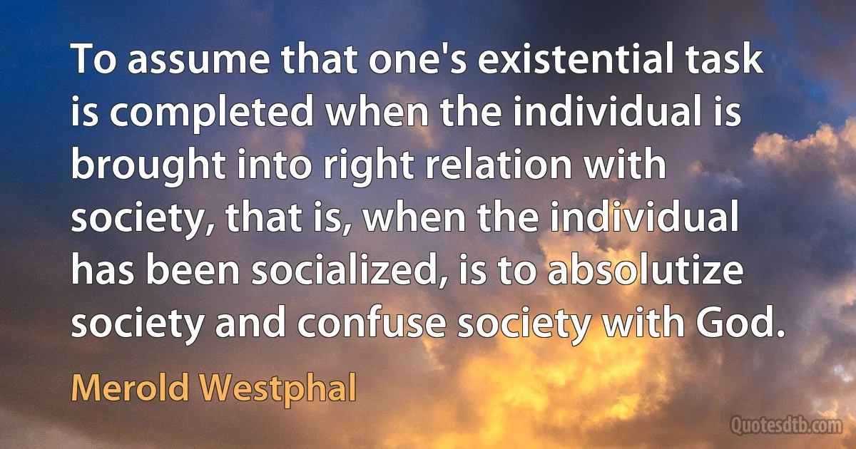 To assume that one's existential task is completed when the individual is brought into right relation with society, that is, when the individual has been socialized, is to absolutize society and confuse society with God. (Merold Westphal)