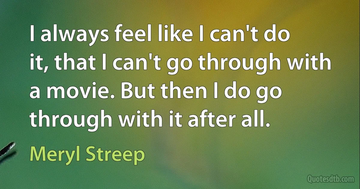 I always feel like I can't do it, that I can't go through with a movie. But then I do go through with it after all. (Meryl Streep)