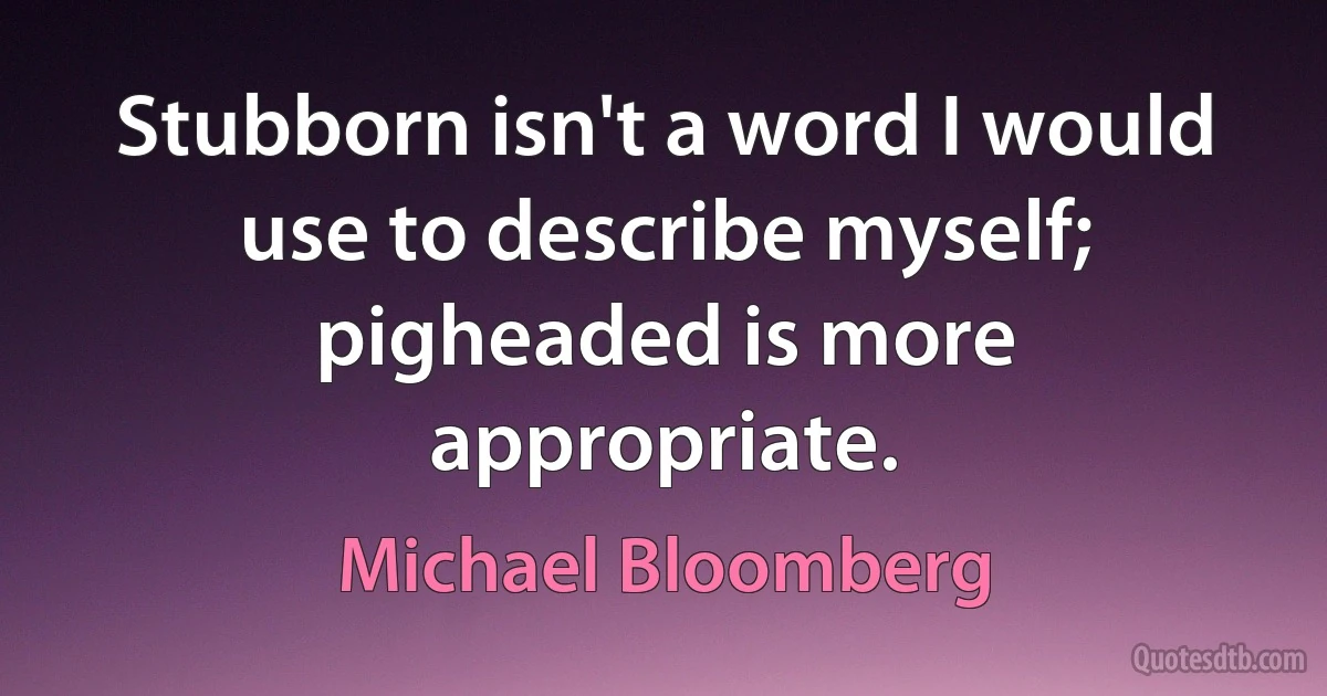 Stubborn isn't a word I would use to describe myself; pigheaded is more appropriate. (Michael Bloomberg)