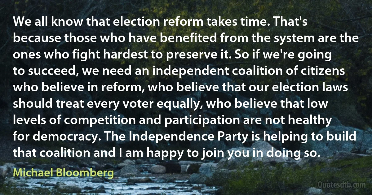 We all know that election reform takes time. That's because those who have benefited from the system are the ones who fight hardest to preserve it. So if we're going to succeed, we need an independent coalition of citizens who believe in reform, who believe that our election laws should treat every voter equally, who believe that low levels of competition and participation are not healthy for democracy. The Independence Party is helping to build that coalition and I am happy to join you in doing so. (Michael Bloomberg)