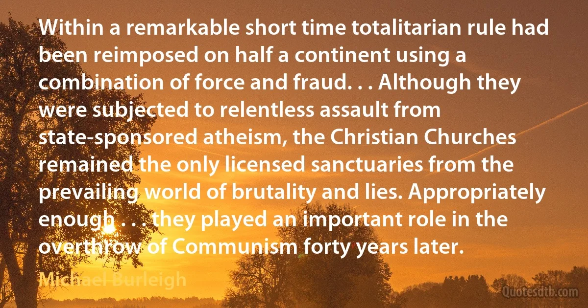 Within a remarkable short time totalitarian rule had been reimposed on half a continent using a combination of force and fraud. . . Although they were subjected to relentless assault from state-sponsored atheism, the Christian Churches remained the only licensed sanctuaries from the prevailing world of brutality and lies. Appropriately enough . . . they played an important role in the overthrow of Communism forty years later. (Michael Burleigh)