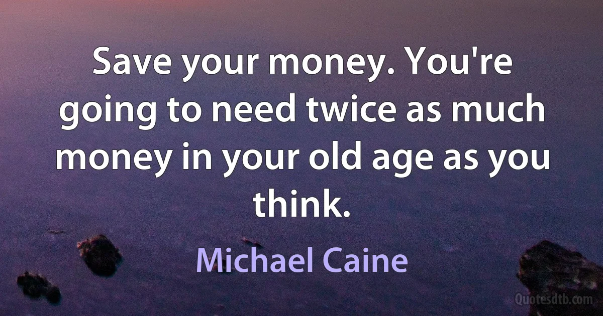 Save your money. You're going to need twice as much money in your old age as you think. (Michael Caine)