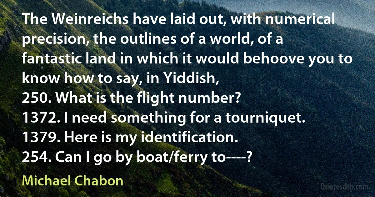 The Weinreichs have laid out, with numerical precision, the outlines of a world, of a fantastic land in which it would behoove you to know how to say, in Yiddish,
250. What is the flight number?
1372. I need something for a tourniquet.
1379. Here is my identification.
254. Can I go by boat/ferry to----? (Michael Chabon)