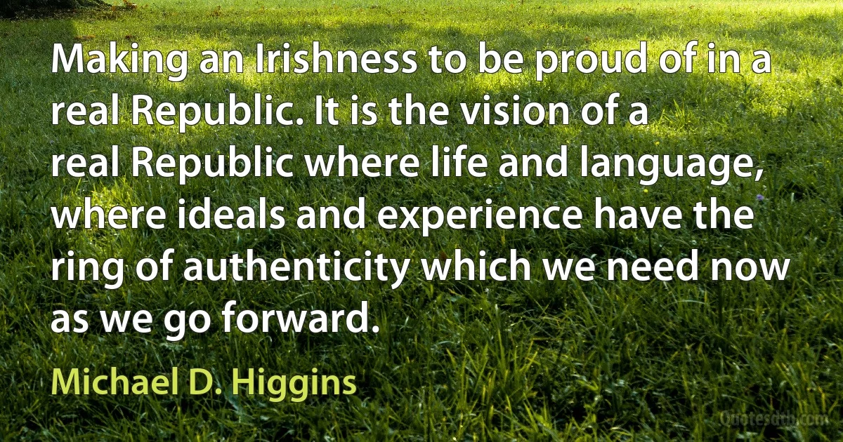 Making an Irishness to be proud of in a real Republic. It is the vision of a real Republic where life and language, where ideals and experience have the ring of authenticity which we need now as we go forward. (Michael D. Higgins)