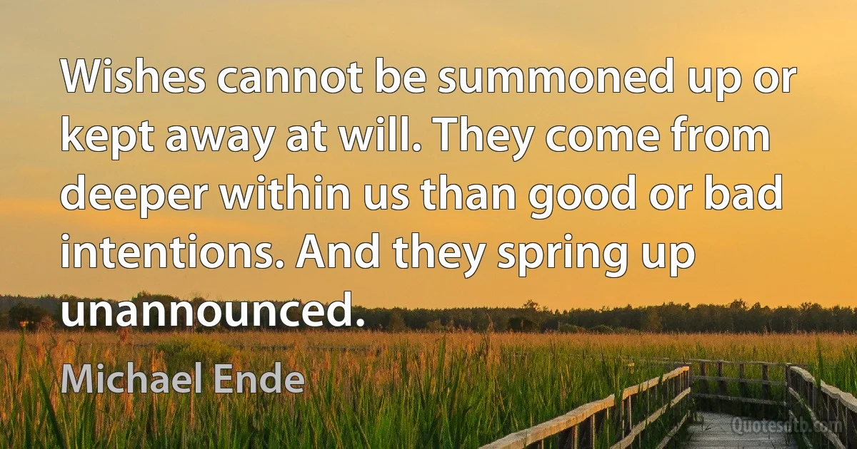 Wishes cannot be summoned up or kept away at will. They come from deeper within us than good or bad intentions. And they spring up unannounced. (Michael Ende)