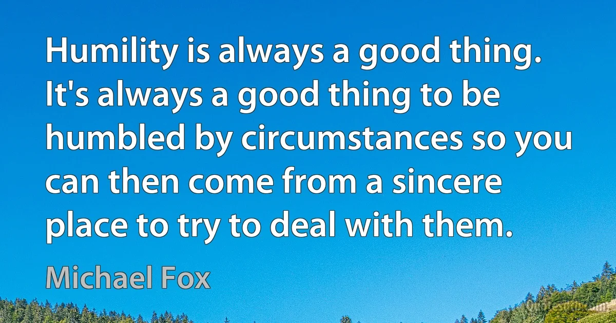 Humility is always a good thing. It's always a good thing to be humbled by circumstances so you can then come from a sincere place to try to deal with them. (Michael Fox)